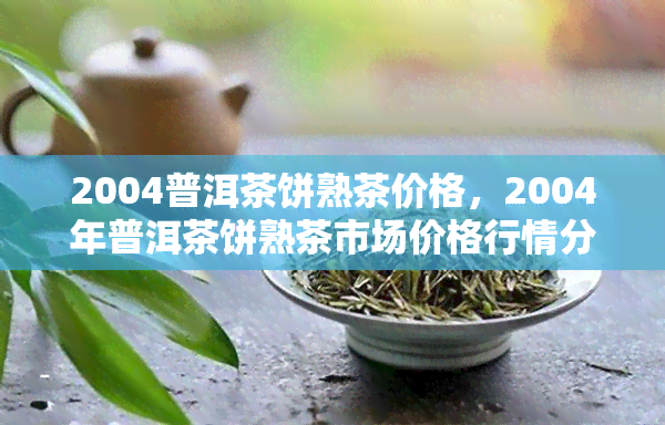 2004普洱茶饼熟茶价格，2004年普洱茶饼熟茶市场价格行情分析