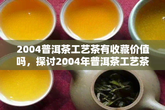 2004普洱茶工艺茶有收藏价值吗，探讨2004年普洱茶工艺茶的收藏价值