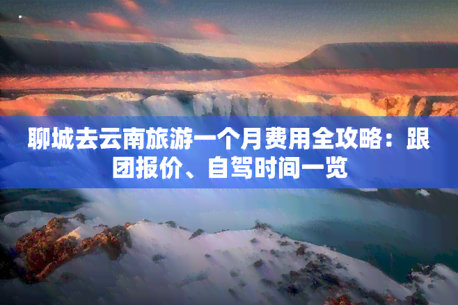 聊城去云南旅游一个月费用全攻略：跟团报价、自驾时间一览