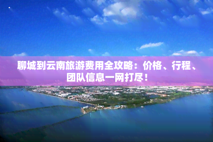 聊城到云南旅游费用全攻略：价格、行程、团队信息一网打尽！