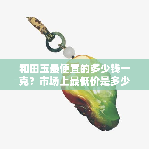 和田玉更便宜的多少钱一克？市场上更低价是多少？