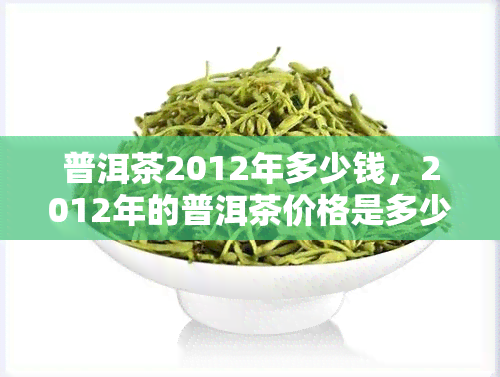 普洱茶2012年多少钱，2012年的普洱茶价格是多少？