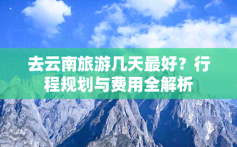 去云南旅游几天更好？行程规划与费用全解析