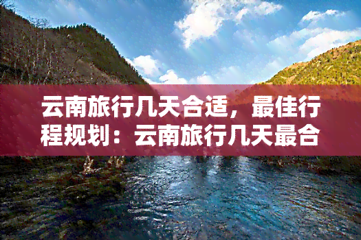 云南旅行几天合适，更佳行程规划：云南旅行几天最合适？