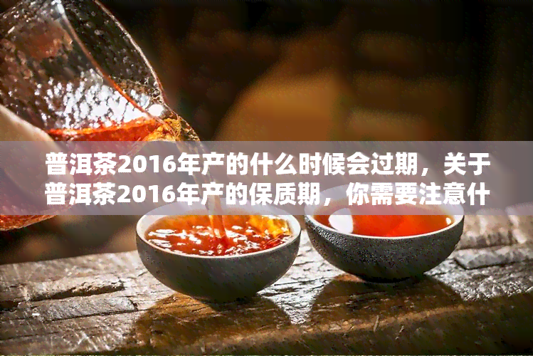 普洱茶2016年产的什么时候会过期，关于普洱茶2016年产的保质期，你需要注意什么？