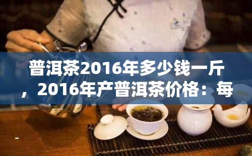 普洱茶2016年多少钱一斤，2016年产普洱茶价格：每斤多少钱？