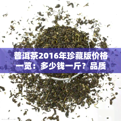 普洱茶2016年珍藏版价格一览：多少钱一斤？品质如何？附图片