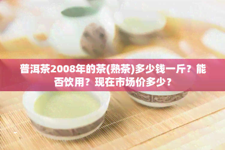 普洱茶2008年的茶(熟茶)多少钱一斤？能否饮用？现在市场价多少？