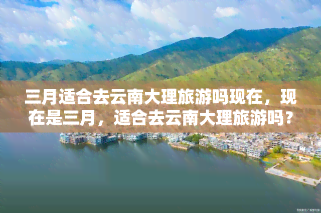 三月适合去云南大理旅游吗现在，现在是三月，适合去云南大理旅游吗？