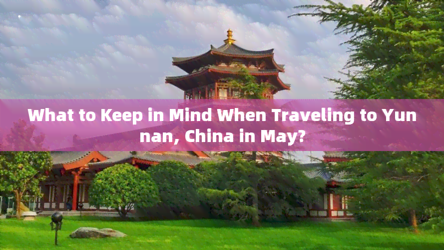 What to Keep in Mind When Traveling to Yunnan, China in May?