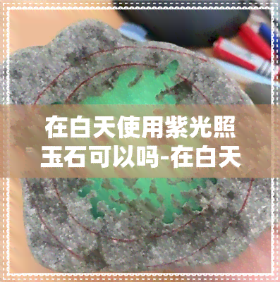 在白天使用紫光照玉石可以吗-在白天使用紫光照玉石可以吗