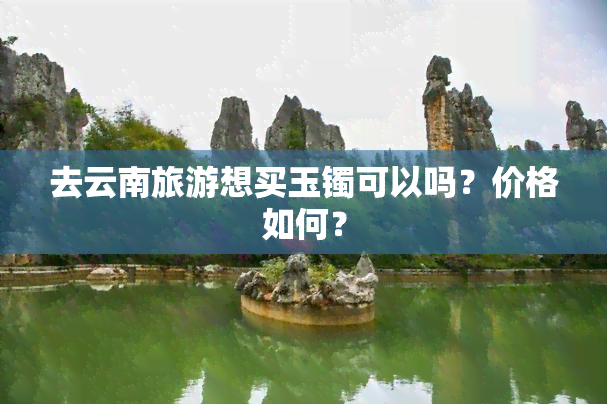 去云南旅游想买玉镯可以吗？价格如何？