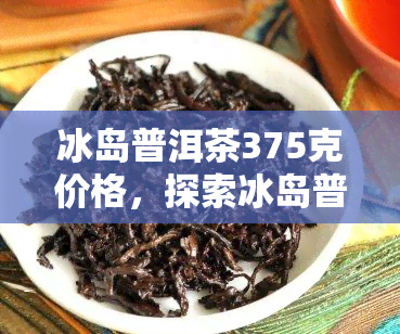 冰岛普洱茶375克价格，探索冰岛普洱茶的独特魅力：375克的市场价格解析