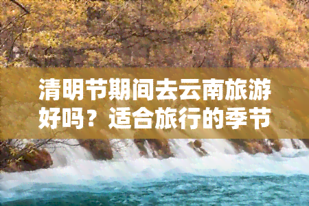 清明节期间去云南旅游好吗？适合旅行的季节与注意事项