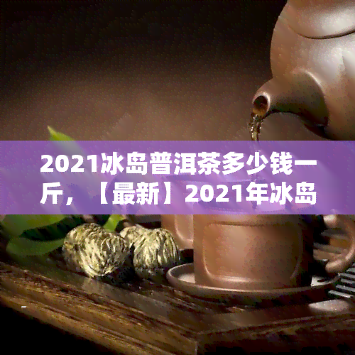 2021冰岛普洱茶多少钱一斤，【最新】2021年冰岛古树普洱茶价格表，一饼一斤多少钱？