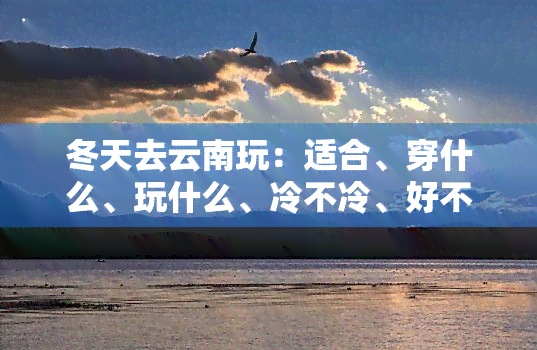 冬天去云南玩：适合、穿什么、玩什么、冷不冷、好不好、人多吗？