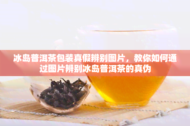 冰岛普洱茶包装真假辨别图片，教你如何通过图片辨别冰岛普洱茶的真伪