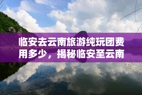 临安去云南旅游纯玩团费用多少，揭秘临安至云南纯玩团费用，一次旅行的价格解析