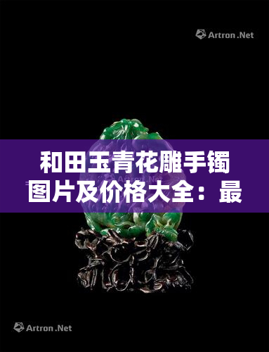 和田玉青花雕手镯图片及价格大全：最新走势、雕件、雕刻图片与吊坠价格一览