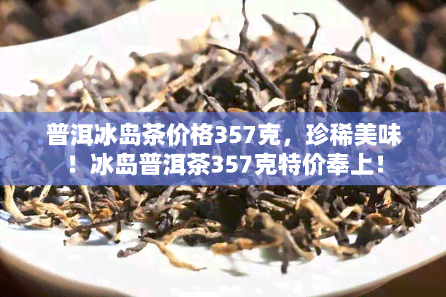 普洱冰岛茶价格357克，珍稀美味！冰岛普洱茶357克特价奉上！