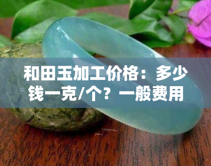 和田玉加工价格：多少钱一克/个？一般费用多少？