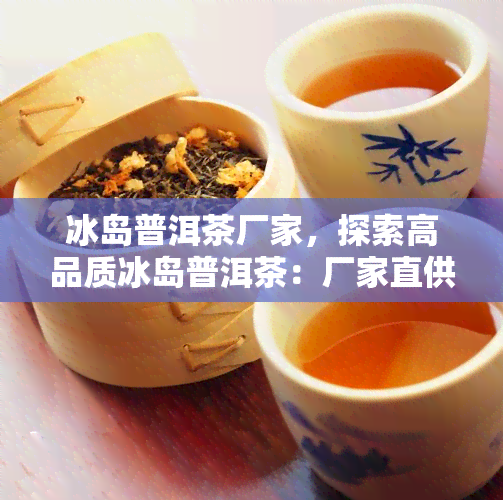 冰岛普洱茶厂家，探索高品质冰岛普洱茶：厂家直供，纯正口感