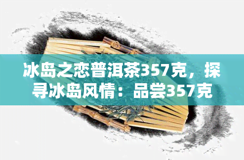 冰岛之恋普洱茶357克，探寻冰岛风情：品尝357克冰岛之恋普洱茶