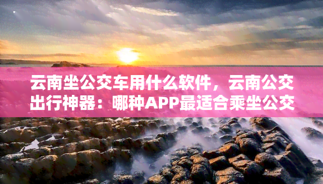 云南坐公交车用什么软件，云南公交出行神器：哪种APP最适合乘坐公交车？