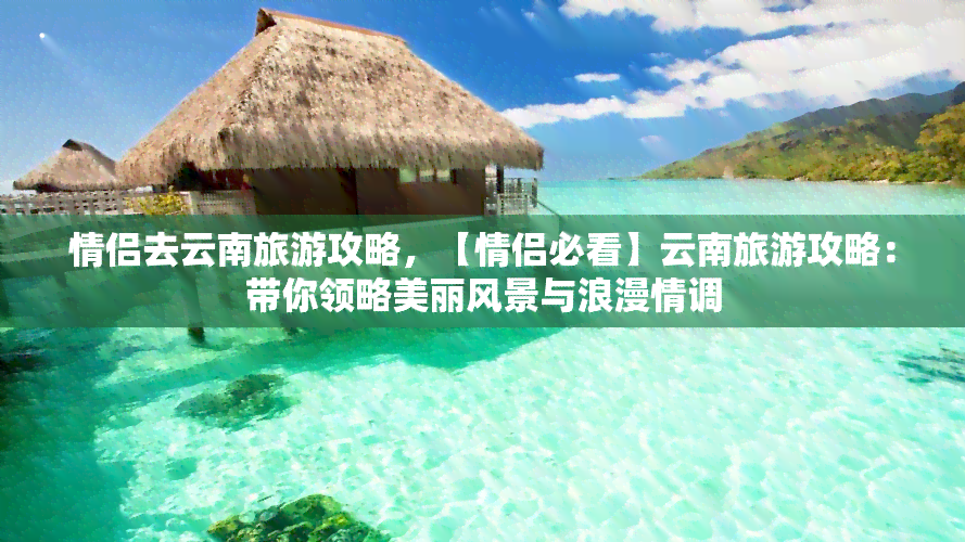 情侣去云南旅游攻略，【情侣必看】云南旅游攻略：带你领略美丽风景与浪漫情调