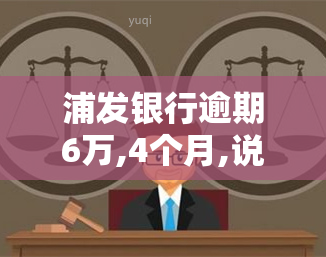 浦发银行逾期6万,4个月,说打电话上门让家属签字，浦发银行逾期6万，4个月未还，或将进行电话并要求家属签字