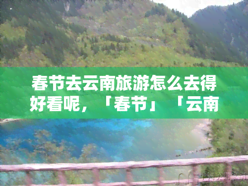 春节去云南旅游怎么去得好看呢，「春节」 「云南旅游」 「攻略」：如何安排旅程更精彩？