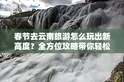 春节去云南旅游怎么玩出新高度？全方位攻略带你轻松省钱又好看！