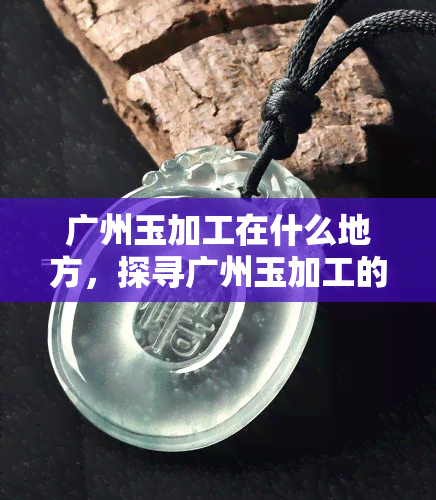 广州玉加工在什么地方，探寻广州玉加工的神秘之地