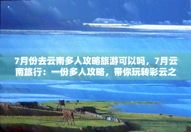 7月份去云南多人攻略旅游可以吗，7月云南旅行：一份多人攻略，带你玩转彩云之南