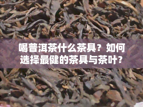 喝普洱茶什么茶具？如何选择最健的茶具与茶叶？