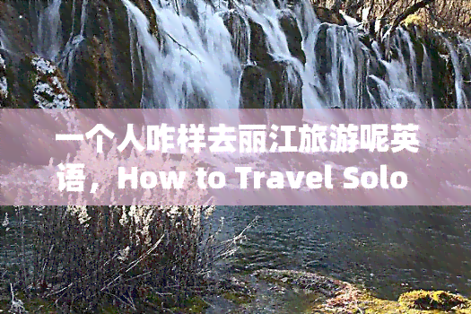 一个人咋样去丽江旅游呢英语，How to Travel Solo in Lijiang, China