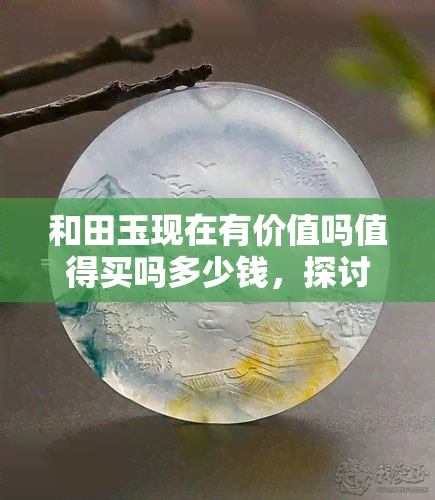 和田玉现在有价值吗值得买吗多少钱，探讨和田玉的价值：是否值得购买？价格如何？