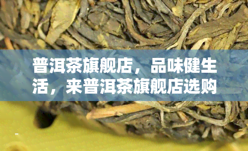 普洱茶旗舰店，品味健生活，来普洱茶旗舰店选购您的茶叶首选！