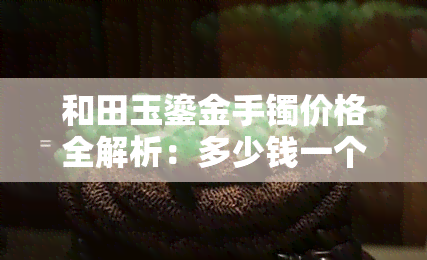 和田玉鎏金手镯价格全解析：多少钱一个、一克、一条？什么是和田玉鎏金工艺？