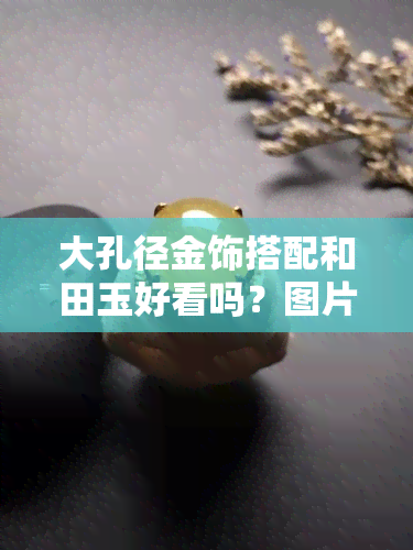 大孔径金饰搭配和田玉好看吗？图片大全欣赏与价格