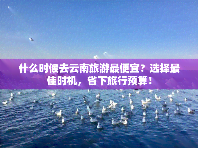 什么时候去云南旅游更便宜？选择更佳时机，省下旅行预算！