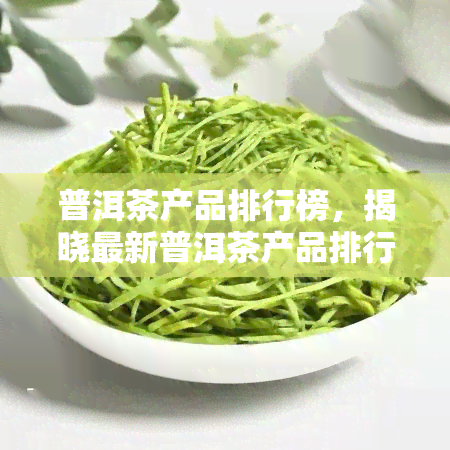 普洱茶产品排行榜，揭晓最新普洱茶产品排行榜，助你挑选优质好茶！