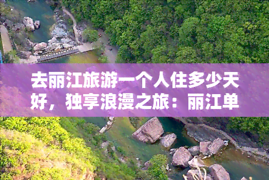 去丽江旅游一个人住多少天好，独享浪漫之旅：丽江单人游更佳住宿天数推荐