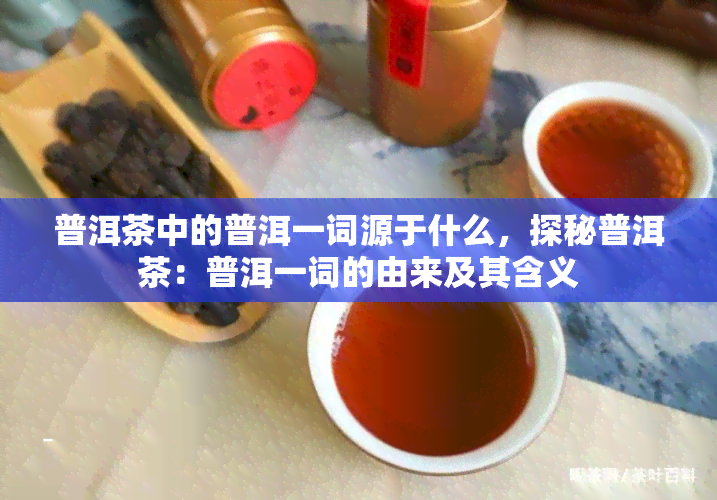 普洱茶中的普洱一词源于什么，探秘普洱茶：普洱一词的由来及其含义