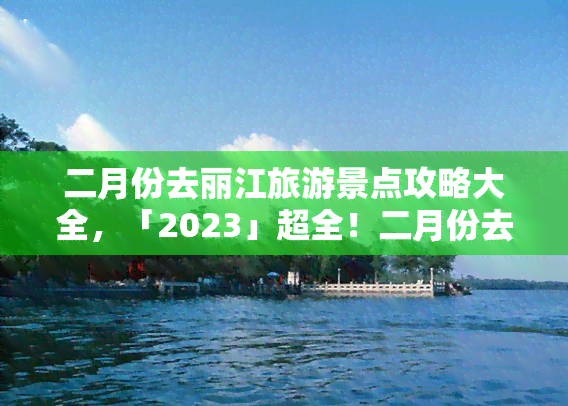 二月份去丽江旅游景点攻略大全，「2023」超全！二月份去丽江旅游景点攻略大全，让你的旅行不留遗憾！