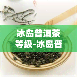 冰岛普洱茶等级-冰岛普洱茶等级划分