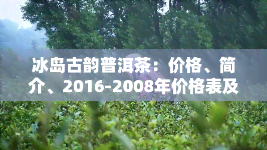 冰岛古韵普洱茶：价格、简介、2016-2008年价格表及生茶介绍