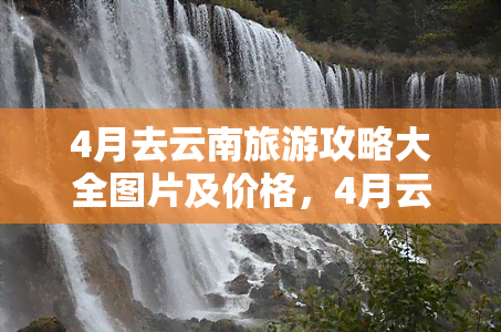 4月去云南旅游攻略大全图片及价格，4月云南旅游攻略：史上最全图片 价格指南