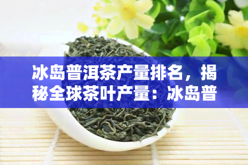 冰岛普洱茶产量排名，揭秘全球茶叶产量：冰岛普洱茶排名如何？