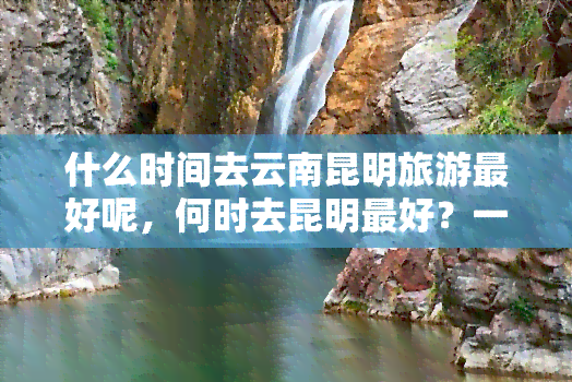 什么时间去云南昆明旅游更好呢，何时去昆明更好？一份详尽的云南昆明旅行攻略